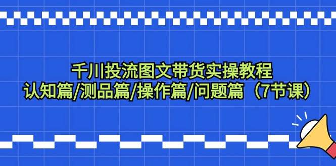 千川投流图文带货实操教程：认知篇/测品篇/操作篇/问题篇（7节课）