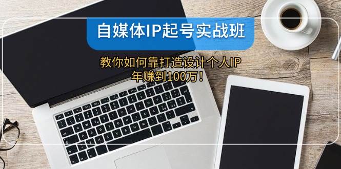 自媒体IP起号实战班：教你如何设计个人IP，实现年赚100万！