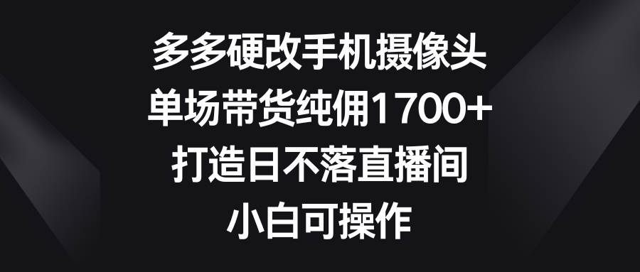 多多硬改手机摄像头，单场带货纯佣1700+，打造日不落直播间，小白可操作