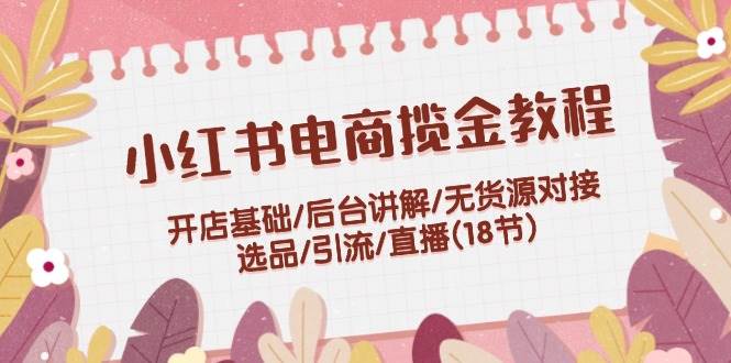 小红书电商揽金全攻略：开店基础、后台操作、无货源对接、选品引流、直播实战（18节课）