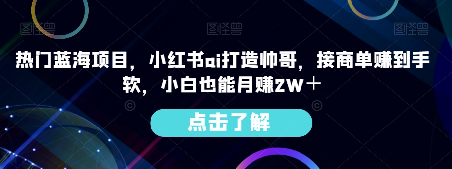 受欢迎蓝海项目，小红书的ai打造出帅男，接商单赚到手软，新手也可以月赚2W＋