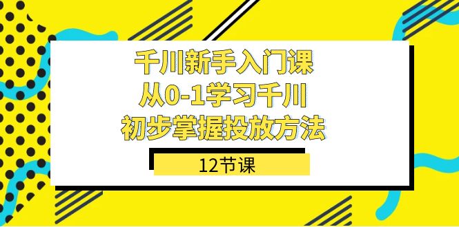 （7463期）巨量千川-初学者课，从0-1学习培训巨量千川，初步掌握推广方式（12堂课）