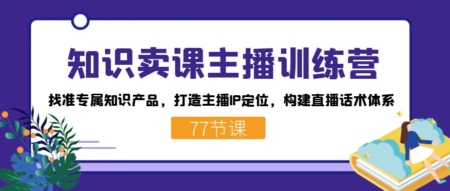 （7467期）专业知识购买课程网络主播夏令营：选准专享知识产品，打造出网络主播IP精准定位，搭建直播带货话术管理体系