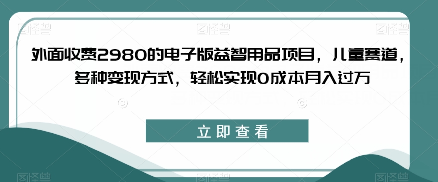 外面收费2980的电子版益智用品项目，儿童赛道，多种变现方式，轻松实现0成本月入过万【揭秘】