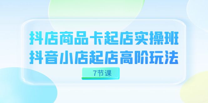 抖音小店-产品卡出单实战演练班，抖店出单高级游戏玩法（7堂课）