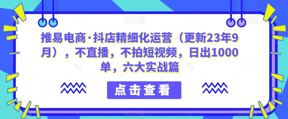 推易电商·抖店精细化运营（更新23年9月），不直播，不拍短视频，日出1000单，六大实战篇