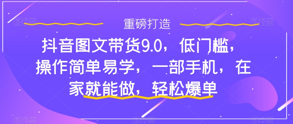 （7572期）抖音图文带货9.0，门槛较低，实际操作简单易学的，一部手机，在家也能做，轻轻松松打造爆款