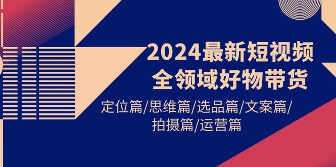 （9818期）2024最新短视频全链条好货卖货 精准定位篇/逻辑思维篇/选款篇/创意文案篇/拍照篇/经营篇