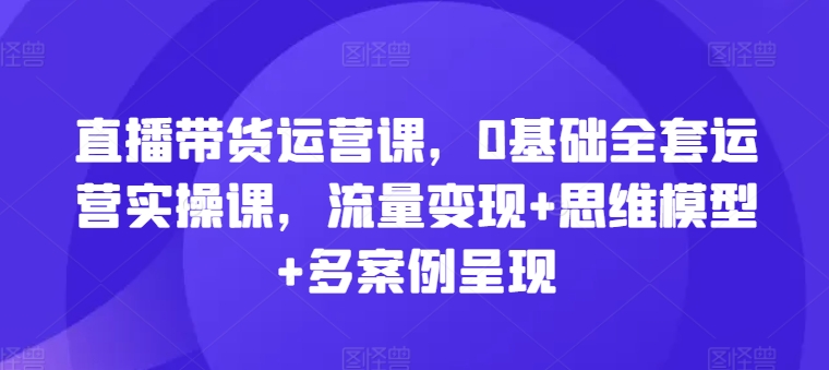 直播带货运营课，0基本整套经营实操课，数据流量变现 思维模型 多实例展现