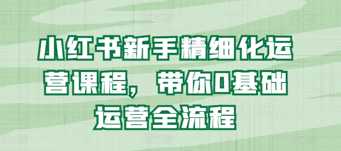 小红书的初学者精细化营销课程内容，陪你0基础运营全过程