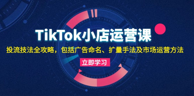 （13063期）TikTok小商店运营课：投流手法攻略大全，包含广告宣传取名 扩量技巧以及市场运营方法