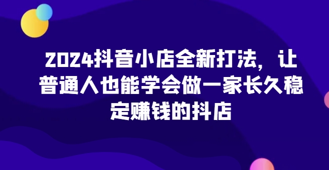 2024抖店全新升级玩法，让普通人也可以学会做一家长期稳定赚钱的抖音小店