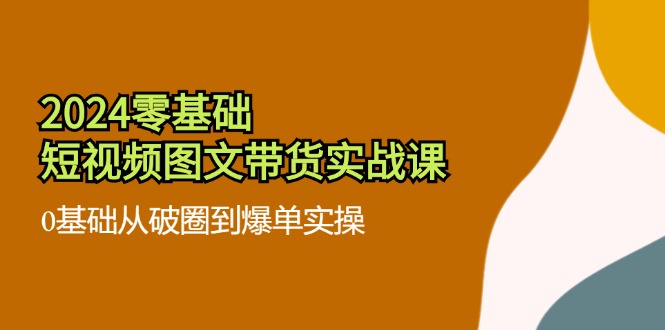 2024零基础小视频图文并茂卖货实战演练课：0基本从出圈到打造爆款实际操作（36节）