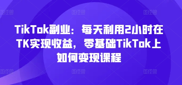 TikTok第二职业：每日运用2个小时在TK实现收益，零基础TikTok上如何盈利课程内容