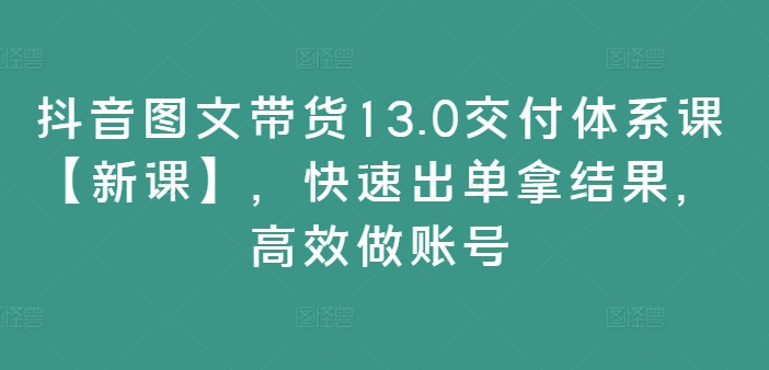 抖音图文带货13.0交货管理体系课【新授课】，迅速出单拿结论，高效率做账户