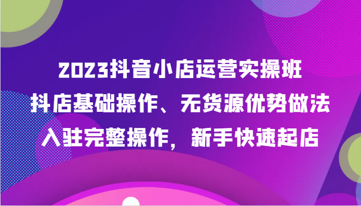 2023抖店经营实际操作班，抖音小店基本操作、无货源电商优点作法，进驻详细实际操作，初学者迅速出单