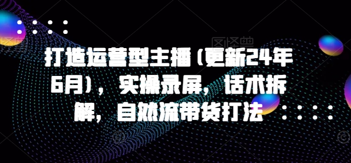 打造出经营型网络主播(升级24年10月)，实际操作屏幕录制，销售话术拆卸，自然流卖货玩法