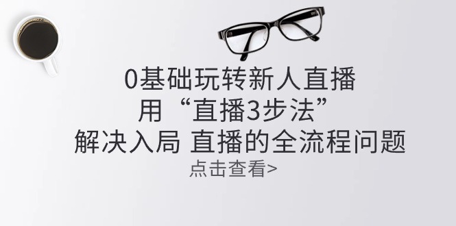 （10916期）零基础轻松玩新人直播：用“直播间3步骤”处理进入 直播间全过程难题