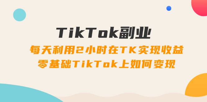 TikTok第二职业课：每日运用2个小时在TK实现收益，零基础TikTok上如何盈利（34节）