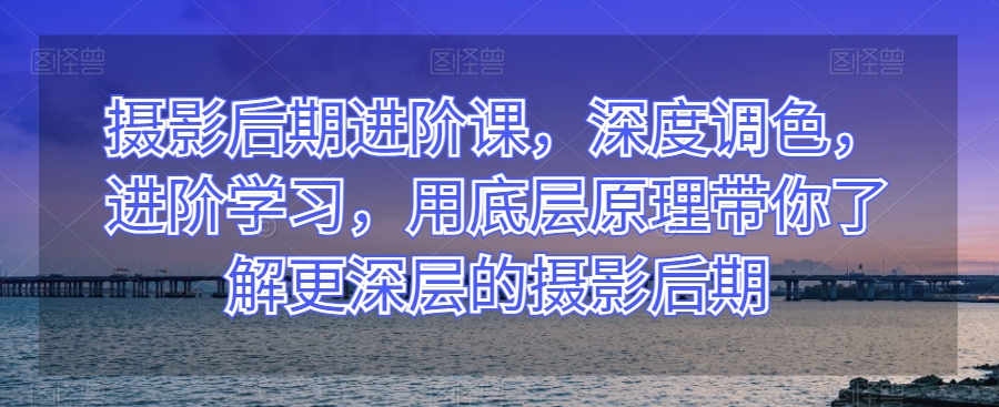 摄影后期进阶课，深度调色，进阶学习，用底层原理带你了解更深层的摄影后期-暖阳网-优质付费教程和创业项目大全