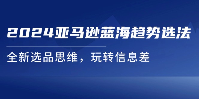 （11703期）2024亚马逊平台瀚海发展趋势选法，全新升级选款逻辑思维，轻松玩信息不对称