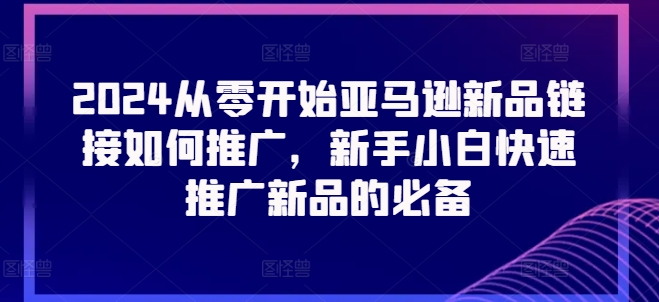 2024从零开始亚马逊新品连接怎么推广，新手入门推广运营新产品的必不可少