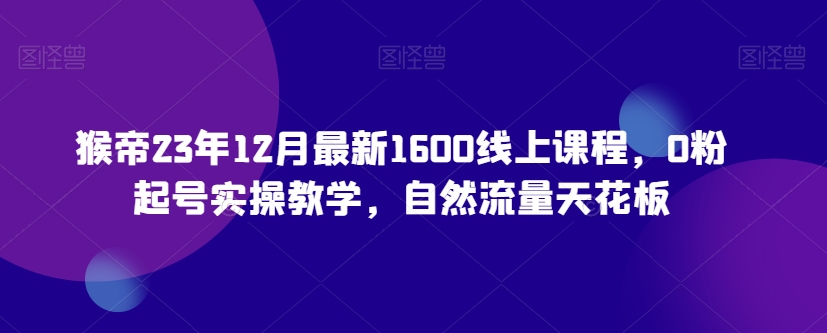 猴帝23年12月最新1600线上课程，0粉起号实操教学，自然流量天花板