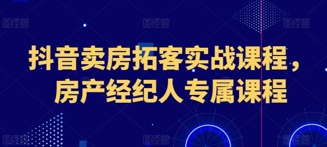 抖音卖房获客实战演练课程内容，房地产经纪人专享课程内容