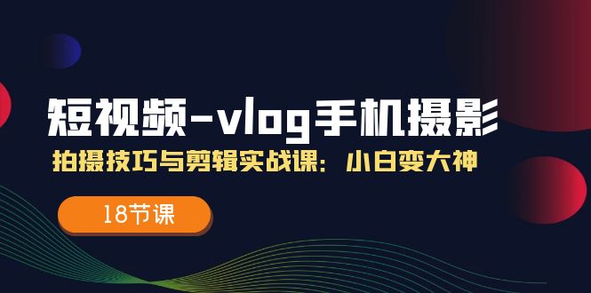 小视频vlog手机上摄影拍摄技巧与视频剪辑实战演练课，小白变高手（18堂课）