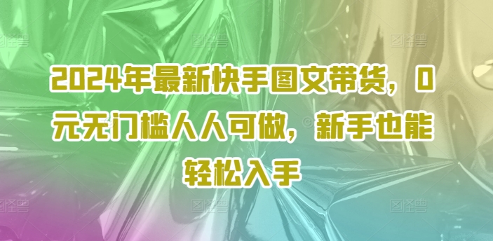 2024年全新快手视频图文并茂卖货，0元零门槛每个人能做，初学者都可以轻松下手