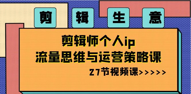 （8463期）视频剪辑 买卖-后期剪辑本人ip流量思维与运营战略课（27节视频课程）