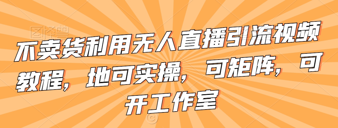 不卖货利用无人直播引流视频教程，地可实操，可矩阵，可开工作室【揭秘】