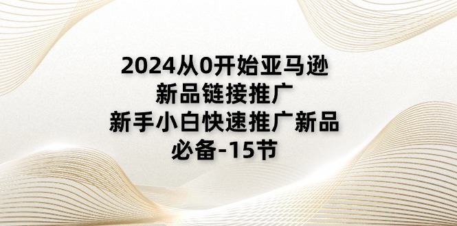 2024从0逐渐亚马逊新品链接推广，新手入门推广运营新产品的必不可少（15节）