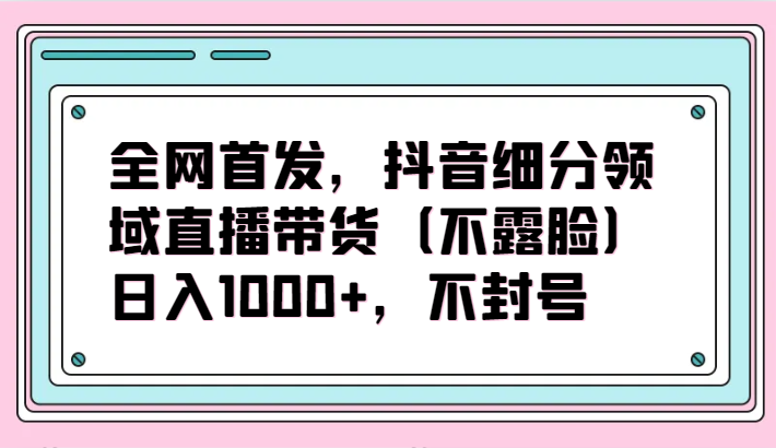 独家首发，抖音视频细分行业直播卖货（不露脸）新项目，日入1000 ，防封号