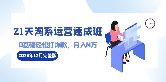 （8910期）21天淘宝经营-短期培训班2023年12月完整篇：0基本轻轻松松打爆款，月收入N万-110堂课