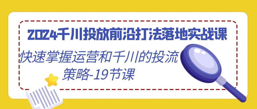 2024巨量千川推广最前沿玩法落地式实战演练课，快速上手运营及巨量千川的投流对策（19堂课）