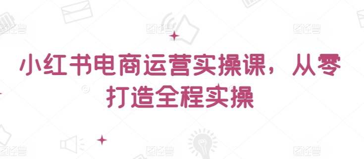 小红书电商运营实操课，?从零打造全程实操