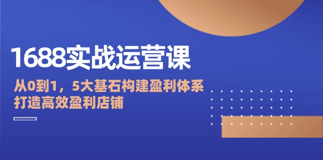 （12482期）1688实战运营课：从0到1，5大基石构建盈利体系，打造高效盈利店铺