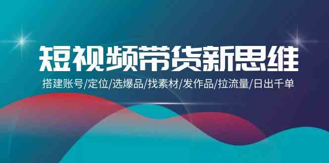 短视频卖货新思路：构建账户/精准定位/选爆款/收集素材/更新视频/拉总流量/日出千单