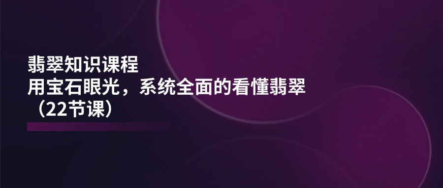 翡翠知识课程内容，用晶石目光，系统全面的看明白翡翠玉（22堂课）