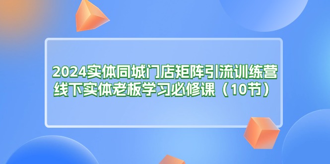 （11258期）2024实体同城门店矩阵引流训练营，线下实体老板学习必修课（10节）