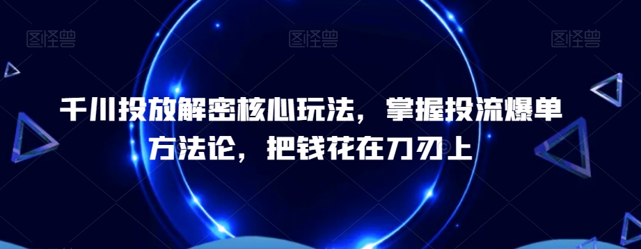 千川投放解密核心玩法，?掌握投流爆单方法论，把钱花在刀刃上