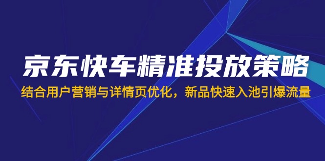 （14185期）京东快车精准推送对策，融合用户营销与详情页优化，新产品迅速入池引爆流量
