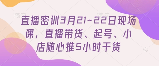 直播间密训班3月21~22日当场课，直播卖货、养号、小店随心推5钟头干货知识