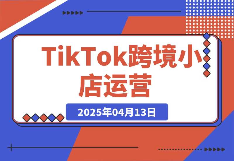 【2025.4.13】TikTok跨境小店运营，精通开店流程与运营逻辑，提升店铺运营效率
