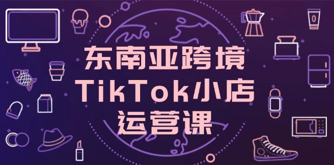 （14390期）东南亚地区跨境电商TikTok小商店运营课，把握店面设置与客户转化关键方法
