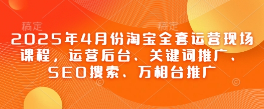 2025年4月份淘宝网整套经营当场课程内容，运营后台、关键词优化、SEO检索、万相台营销推广