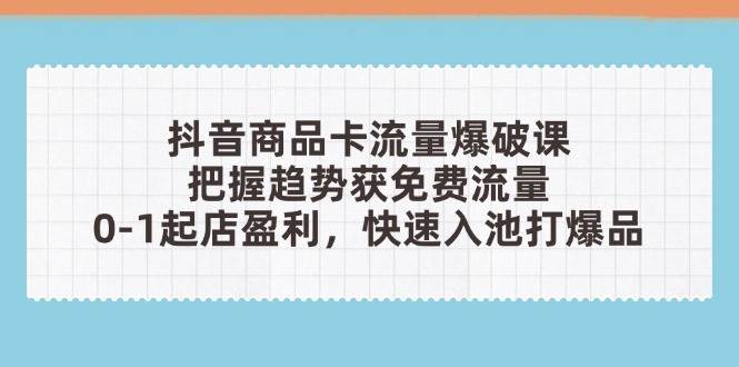 抖音商品卡流量工程爆破课：把握趋势获流量，0-1出单赢利，迅速入池打爆款