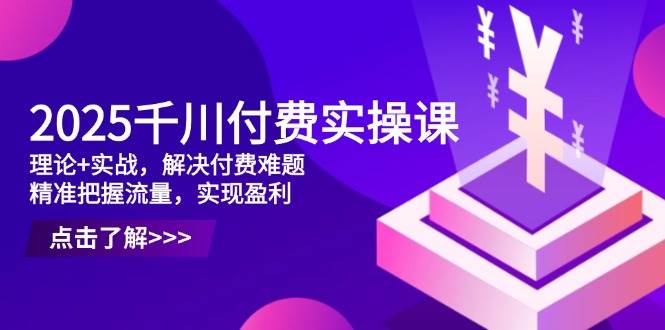 2025巨量千川付钱实操课，基础理论 实战演练，处理付钱难点，准确把握总流量，实现提高效益