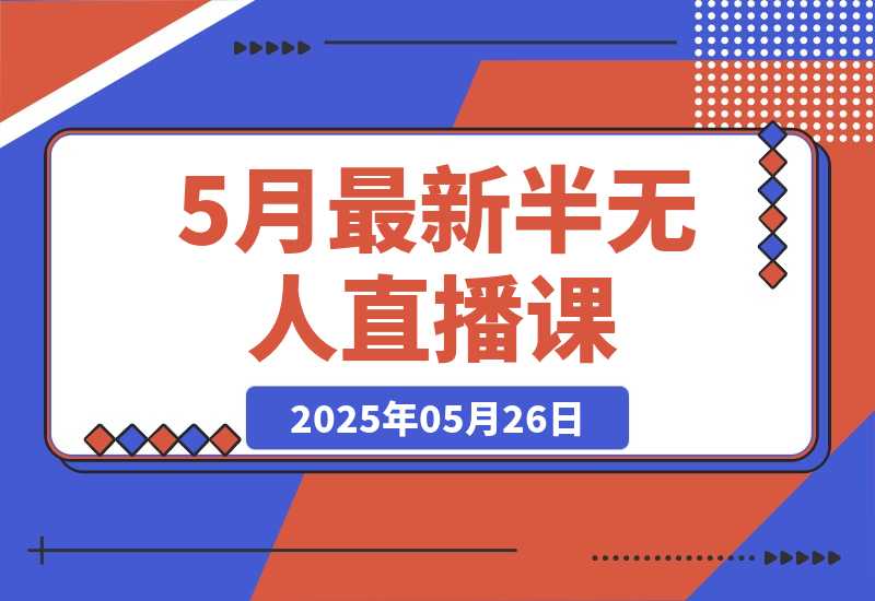 【2025.5.26】5月最新半无人直播课，内容从基础到实操，涵盖多平台直播技巧